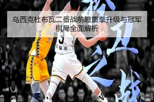 乌西克杜布瓦二番战前瞻重拳升级与冠军棋局全面解析